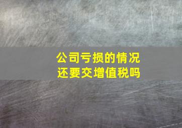 公司亏损的情况 还要交增值税吗